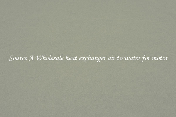 Source A Wholesale heat exchanger air to water for motor