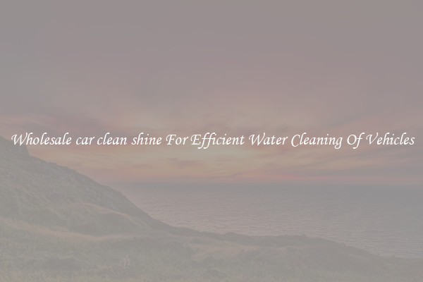 Wholesale car clean shine For Efficient Water Cleaning Of Vehicles