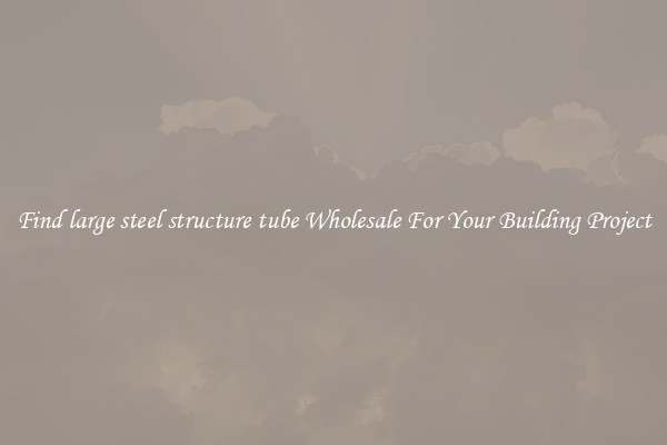 Find large steel structure tube Wholesale For Your Building Project